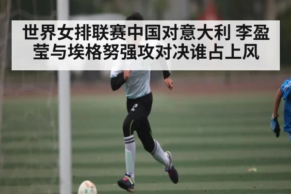 世界女排联赛中国对意大利 李盈莹与埃格努强攻对决谁占上风
