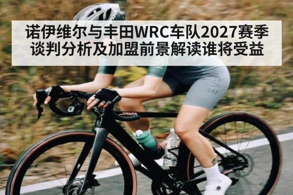 诺伊维尔与丰田WRC车队2027赛季谈判分析及加盟前景解读谁将受益