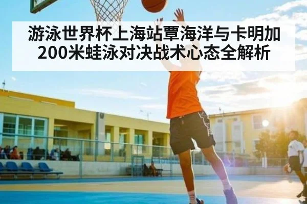 游泳世界杯上海站覃海洋与卡明加200米蛙泳对决战术心态全解析